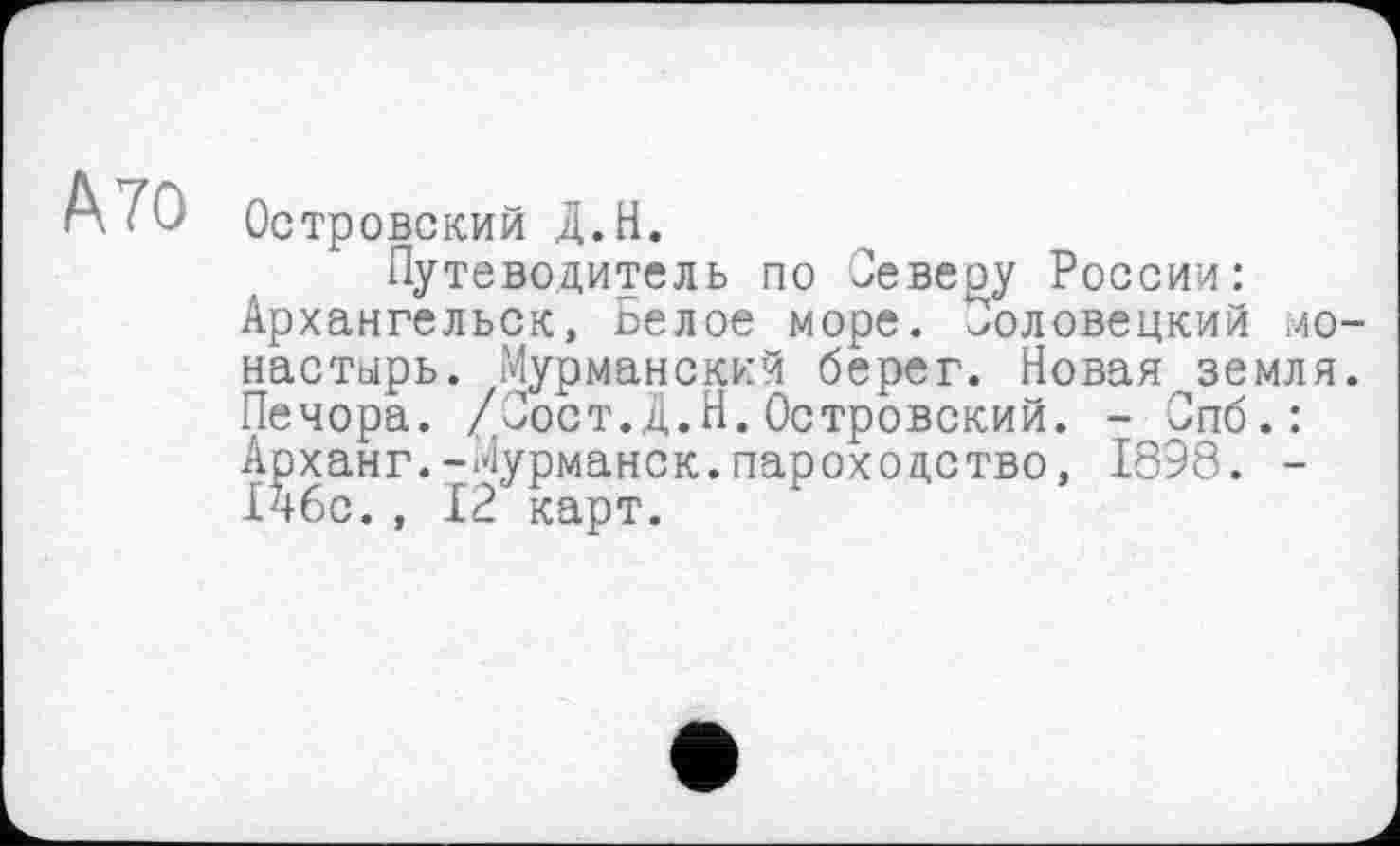 ﻿А 70
Островский Д.Н.
Путеводитель по Оевеоу России: Архангельск, Белое море, половецкий монастырь. Мурманский берег. Новая земля. Печора. /Пост.Д.Н.Островский. - Спб.: Арханг.-Мурманск.пароходство, 1898. -Ічбс., 12 карт.